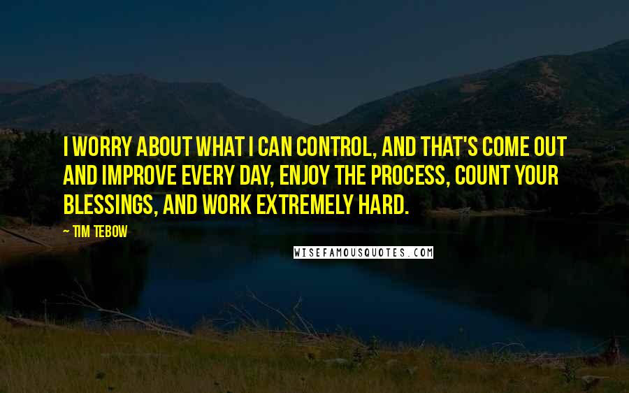 Tim Tebow Quotes: I worry about what I can control, and that's come out and improve every day, enjoy the process, count your blessings, and work extremely hard.