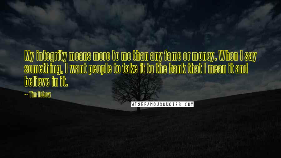 Tim Tebow Quotes: My integrity means more to me than any fame or money. When I say something, I want people to take it to the bank that I mean it and believe in it.