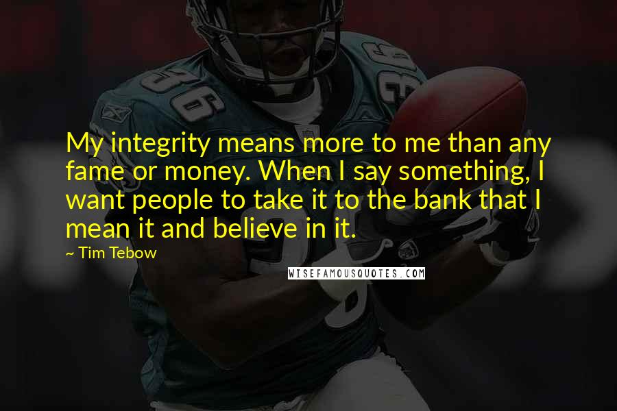 Tim Tebow Quotes: My integrity means more to me than any fame or money. When I say something, I want people to take it to the bank that I mean it and believe in it.