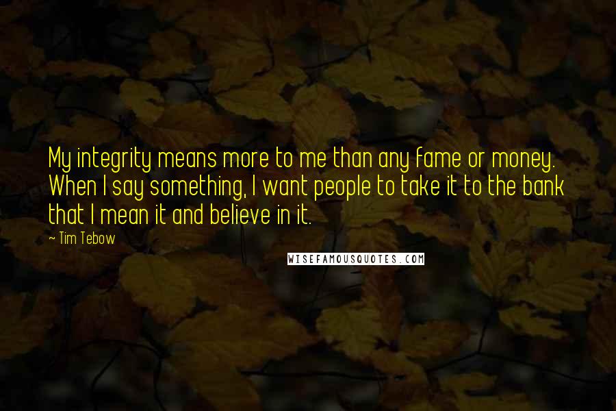 Tim Tebow Quotes: My integrity means more to me than any fame or money. When I say something, I want people to take it to the bank that I mean it and believe in it.