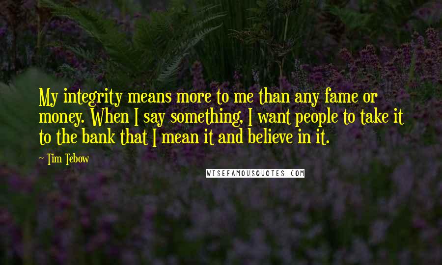 Tim Tebow Quotes: My integrity means more to me than any fame or money. When I say something, I want people to take it to the bank that I mean it and believe in it.