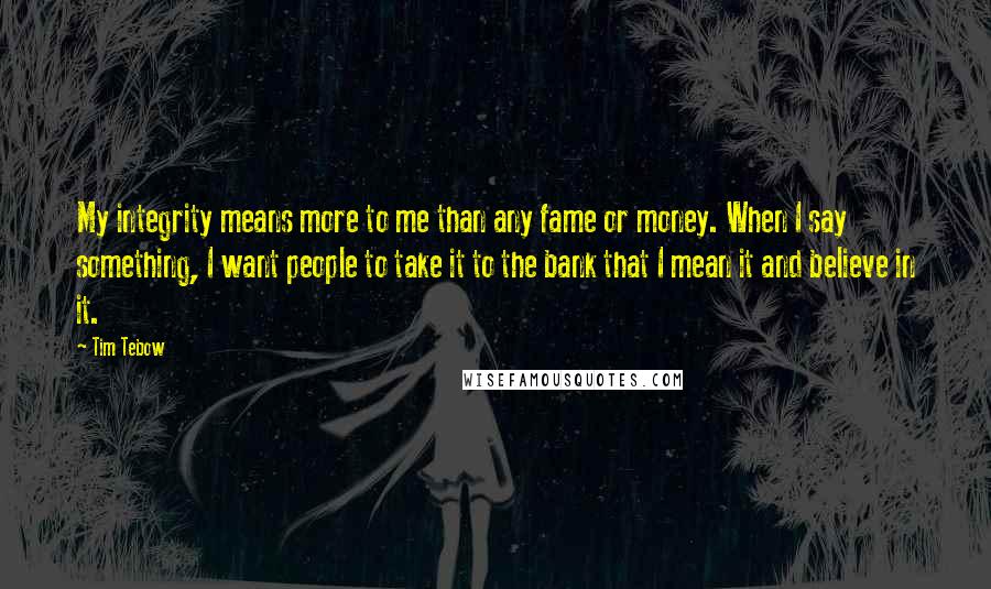 Tim Tebow Quotes: My integrity means more to me than any fame or money. When I say something, I want people to take it to the bank that I mean it and believe in it.