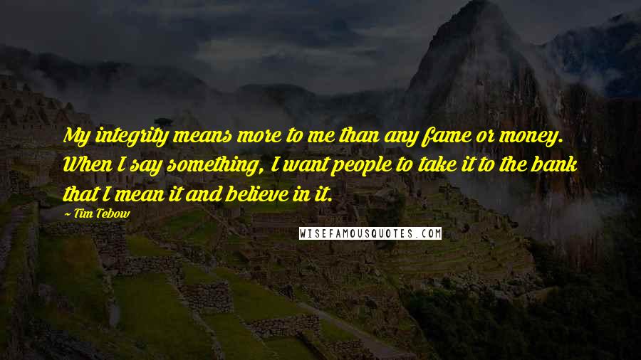 Tim Tebow Quotes: My integrity means more to me than any fame or money. When I say something, I want people to take it to the bank that I mean it and believe in it.