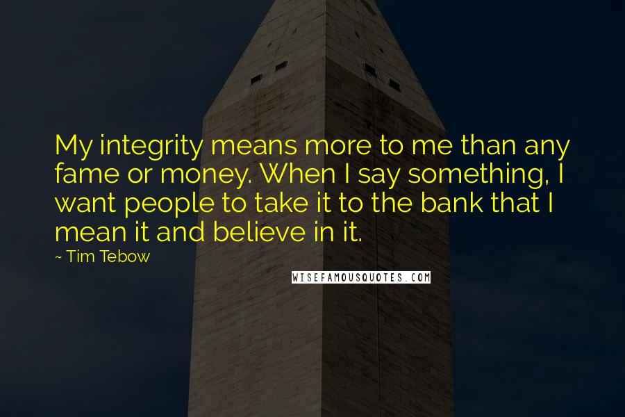 Tim Tebow Quotes: My integrity means more to me than any fame or money. When I say something, I want people to take it to the bank that I mean it and believe in it.