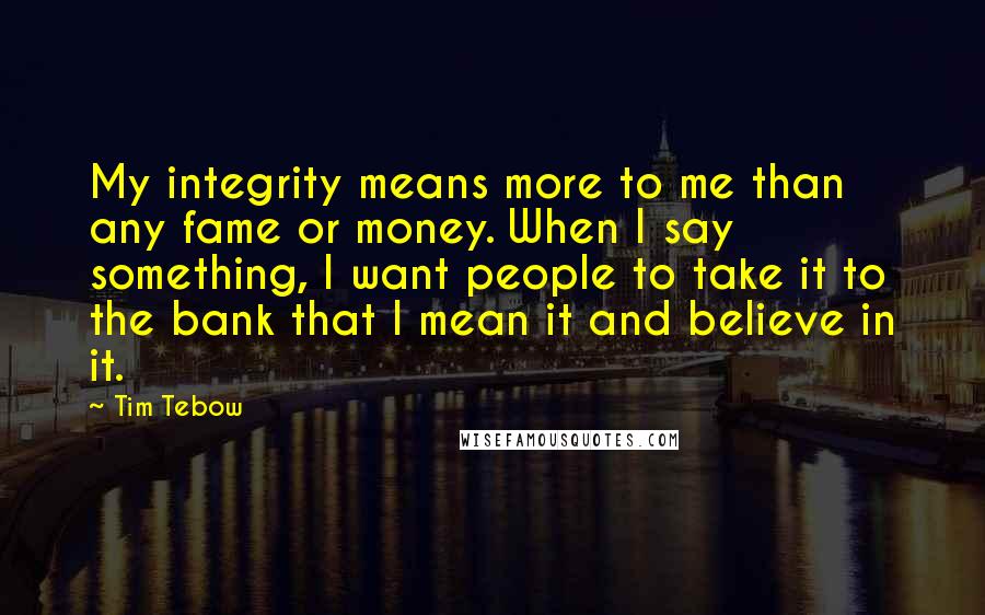 Tim Tebow Quotes: My integrity means more to me than any fame or money. When I say something, I want people to take it to the bank that I mean it and believe in it.