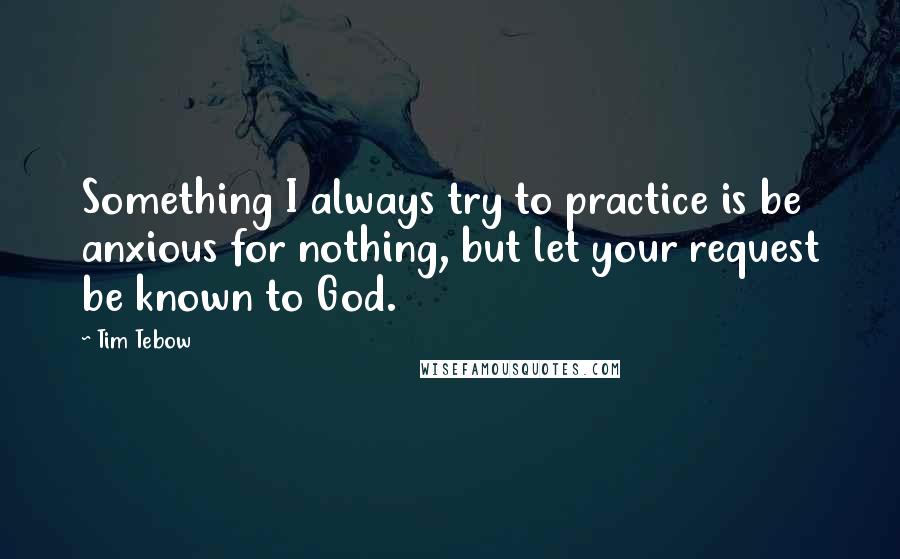 Tim Tebow Quotes: Something I always try to practice is be anxious for nothing, but let your request be known to God.