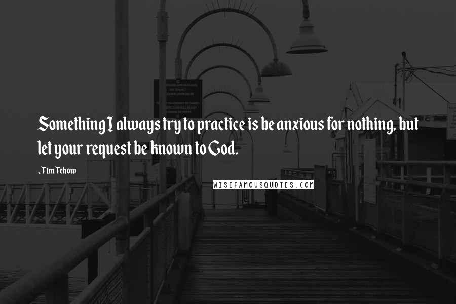 Tim Tebow Quotes: Something I always try to practice is be anxious for nothing, but let your request be known to God.