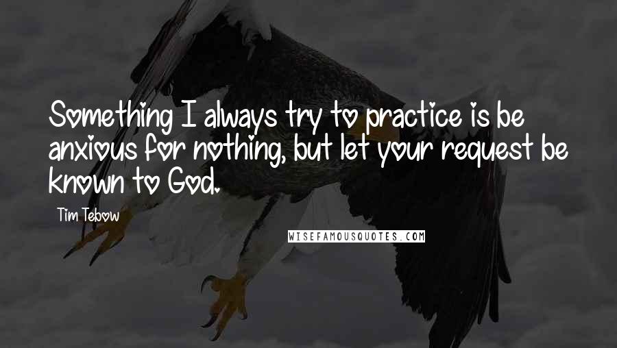 Tim Tebow Quotes: Something I always try to practice is be anxious for nothing, but let your request be known to God.