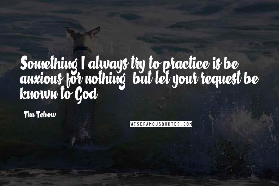 Tim Tebow Quotes: Something I always try to practice is be anxious for nothing, but let your request be known to God.