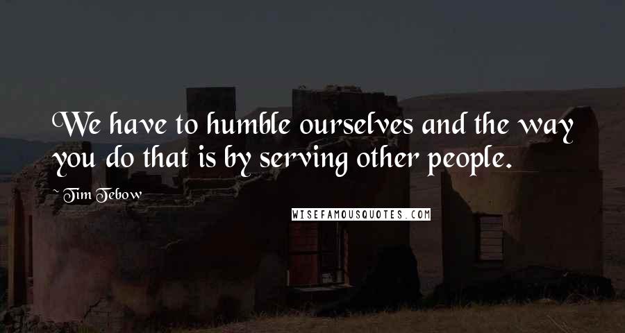 Tim Tebow Quotes: We have to humble ourselves and the way you do that is by serving other people.