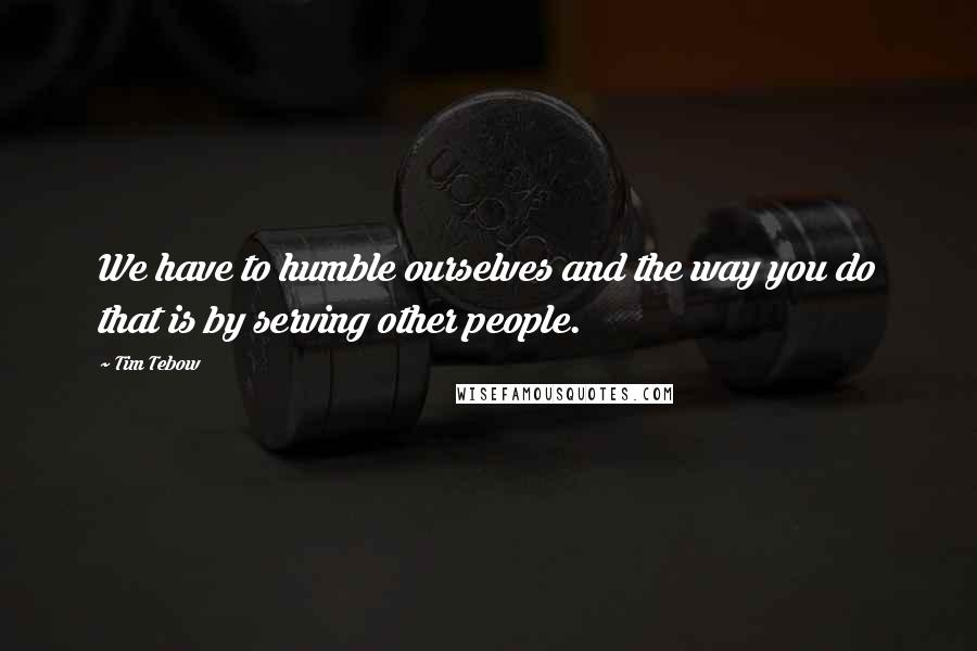 Tim Tebow Quotes: We have to humble ourselves and the way you do that is by serving other people.