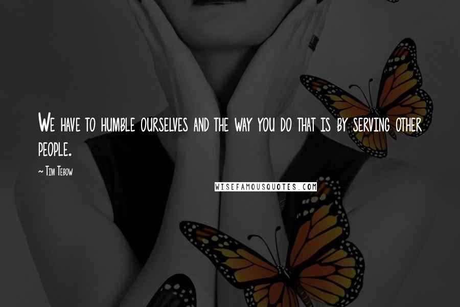 Tim Tebow Quotes: We have to humble ourselves and the way you do that is by serving other people.