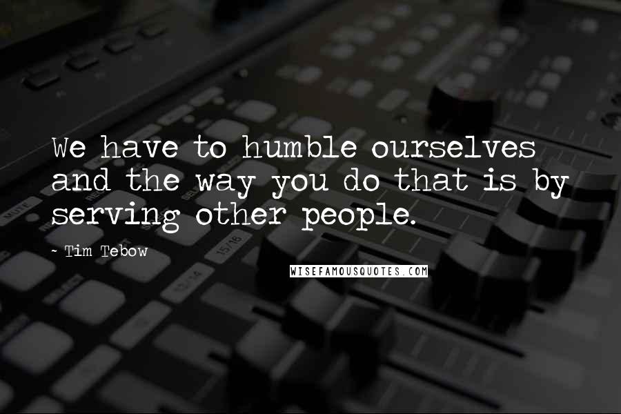 Tim Tebow Quotes: We have to humble ourselves and the way you do that is by serving other people.