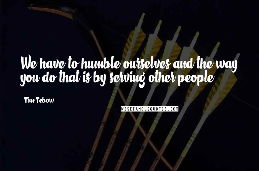 Tim Tebow Quotes: We have to humble ourselves and the way you do that is by serving other people.