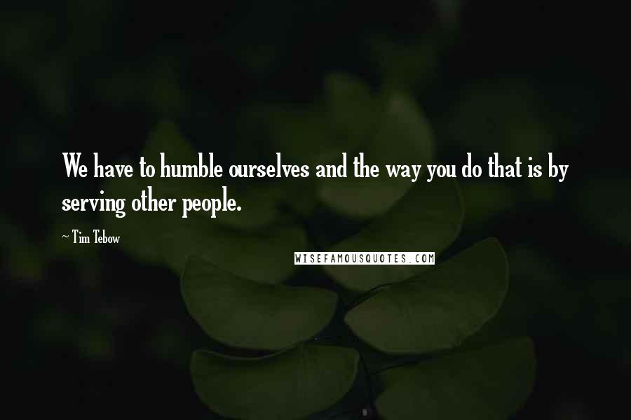 Tim Tebow Quotes: We have to humble ourselves and the way you do that is by serving other people.