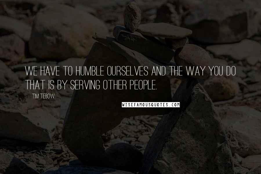 Tim Tebow Quotes: We have to humble ourselves and the way you do that is by serving other people.