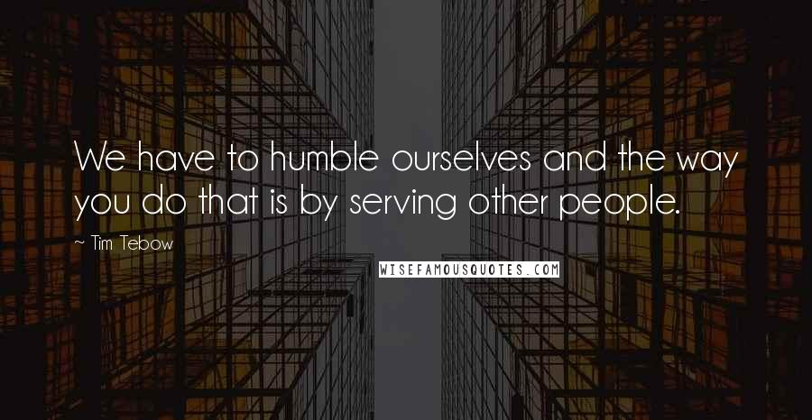 Tim Tebow Quotes: We have to humble ourselves and the way you do that is by serving other people.