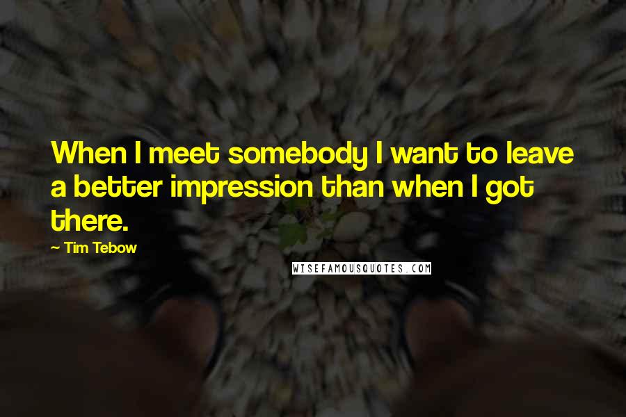 Tim Tebow Quotes: When I meet somebody I want to leave a better impression than when I got there.