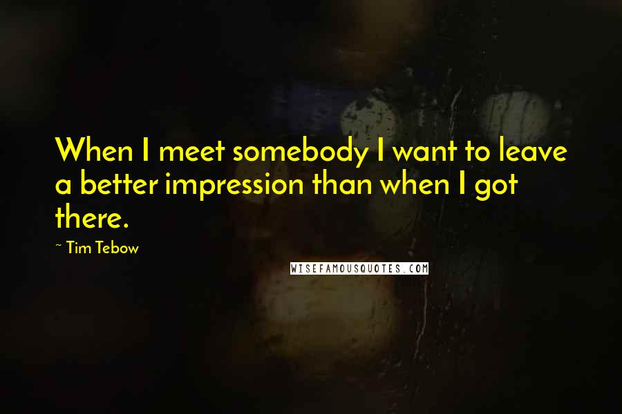 Tim Tebow Quotes: When I meet somebody I want to leave a better impression than when I got there.