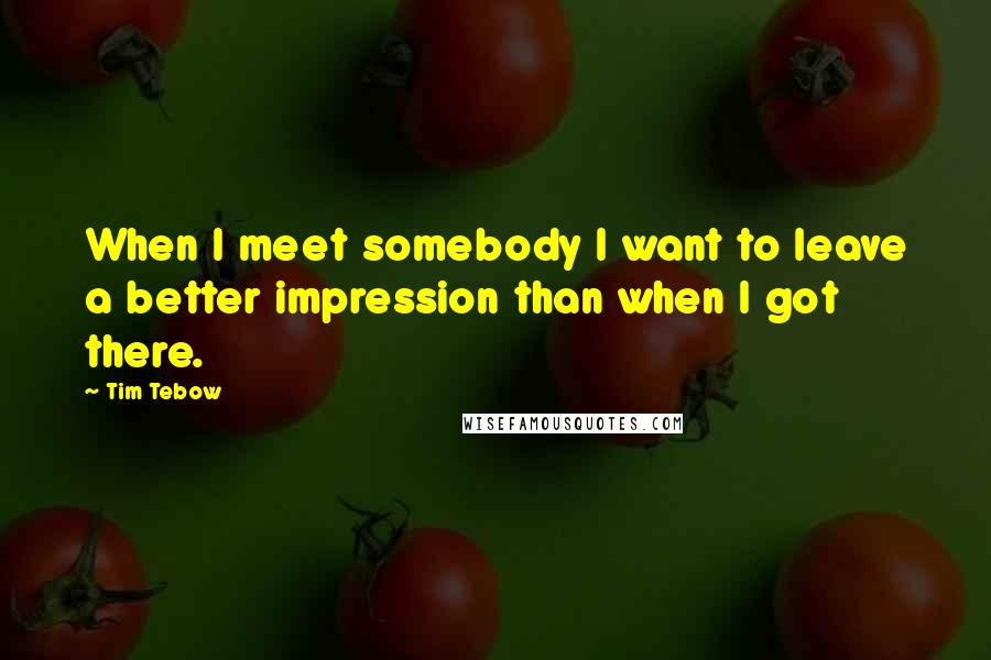 Tim Tebow Quotes: When I meet somebody I want to leave a better impression than when I got there.