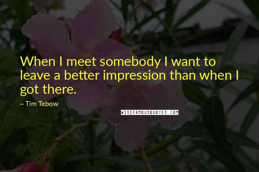 Tim Tebow Quotes: When I meet somebody I want to leave a better impression than when I got there.