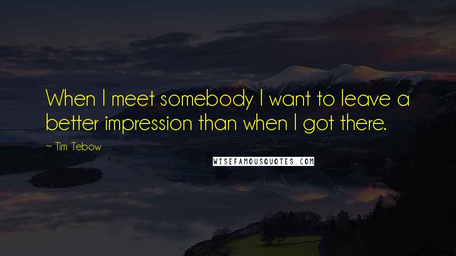 Tim Tebow Quotes: When I meet somebody I want to leave a better impression than when I got there.