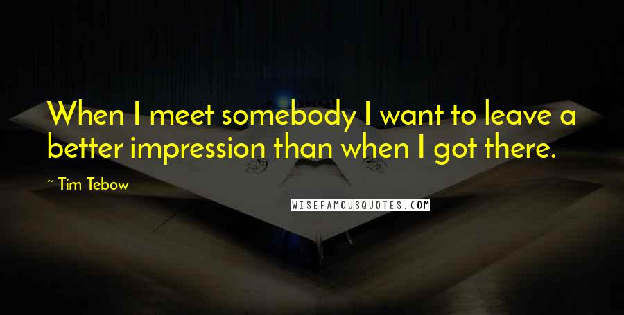 Tim Tebow Quotes: When I meet somebody I want to leave a better impression than when I got there.