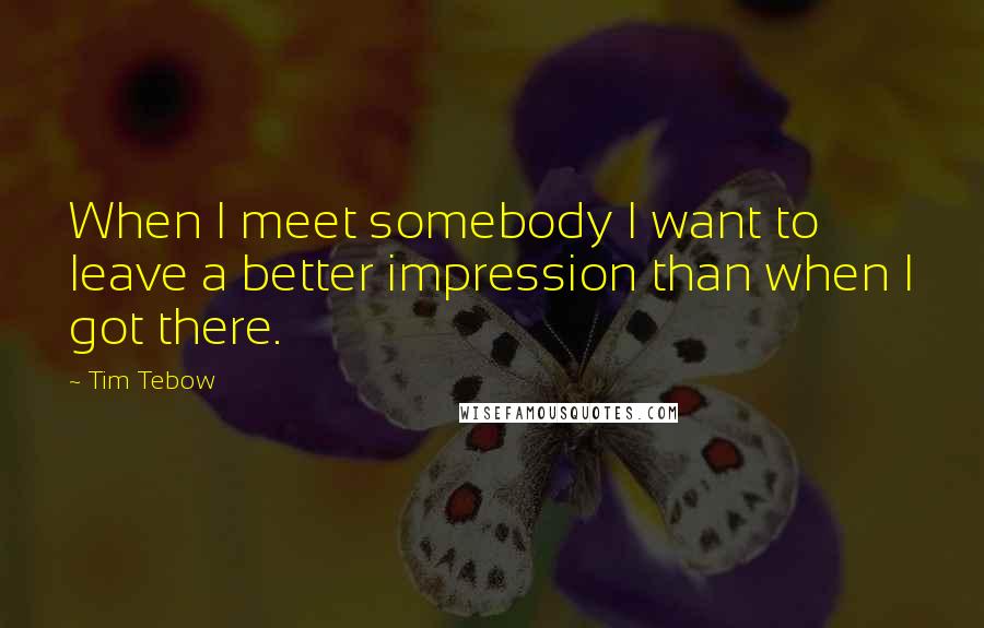 Tim Tebow Quotes: When I meet somebody I want to leave a better impression than when I got there.