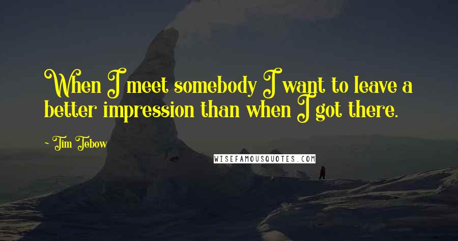 Tim Tebow Quotes: When I meet somebody I want to leave a better impression than when I got there.