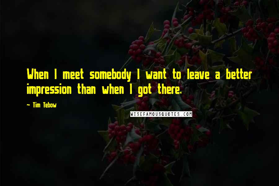 Tim Tebow Quotes: When I meet somebody I want to leave a better impression than when I got there.