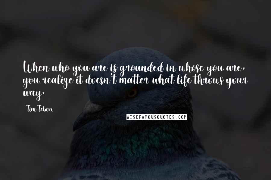 Tim Tebow Quotes: When who you are is grounded in whose you are, you realize it doesn't matter what life throws your way.