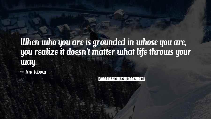 Tim Tebow Quotes: When who you are is grounded in whose you are, you realize it doesn't matter what life throws your way.