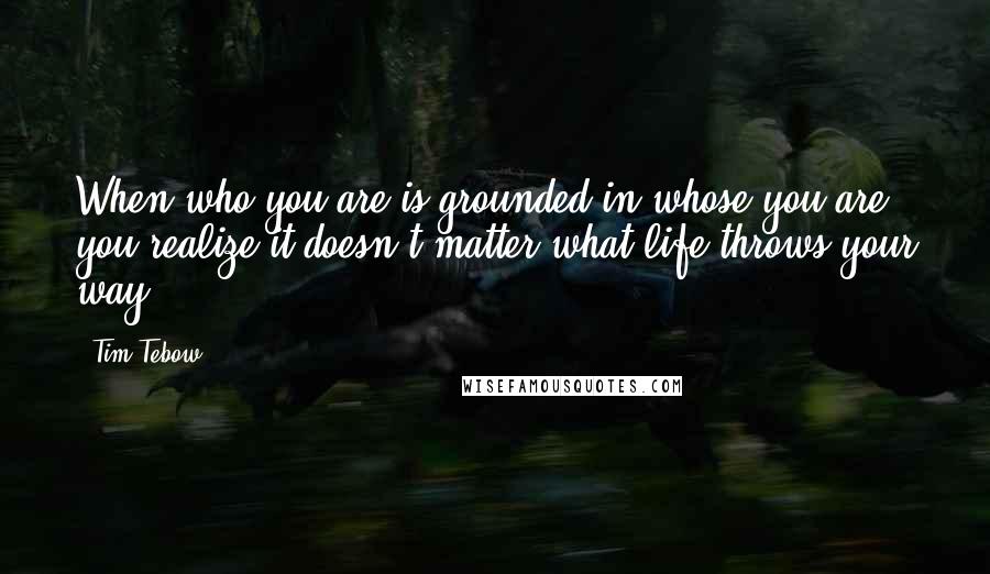 Tim Tebow Quotes: When who you are is grounded in whose you are, you realize it doesn't matter what life throws your way.