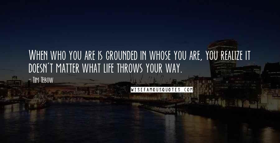 Tim Tebow Quotes: When who you are is grounded in whose you are, you realize it doesn't matter what life throws your way.