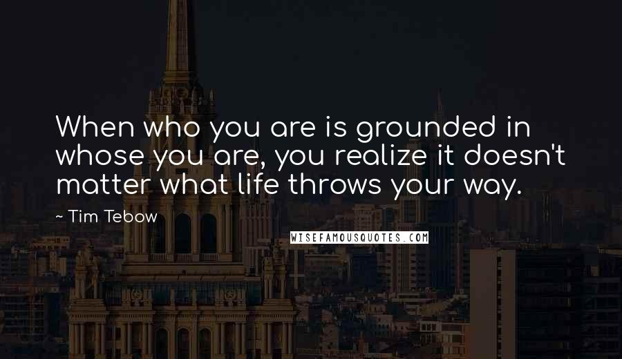 Tim Tebow Quotes: When who you are is grounded in whose you are, you realize it doesn't matter what life throws your way.