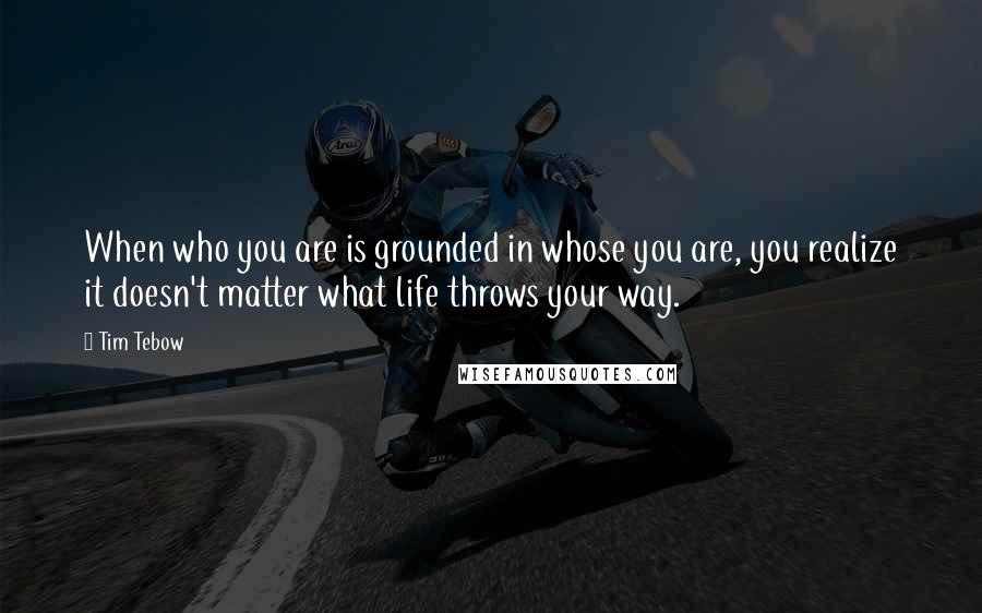 Tim Tebow Quotes: When who you are is grounded in whose you are, you realize it doesn't matter what life throws your way.