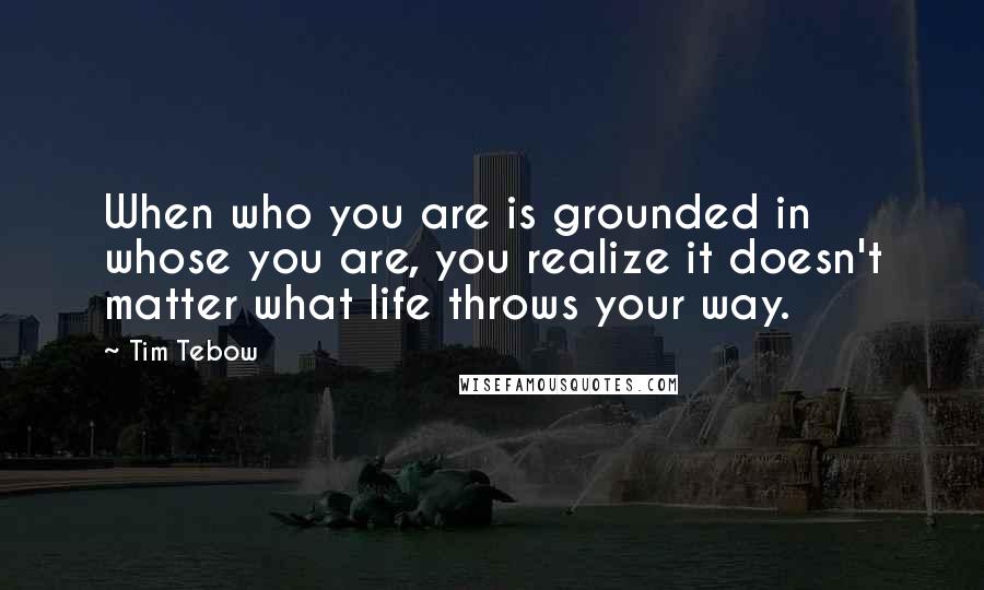 Tim Tebow Quotes: When who you are is grounded in whose you are, you realize it doesn't matter what life throws your way.