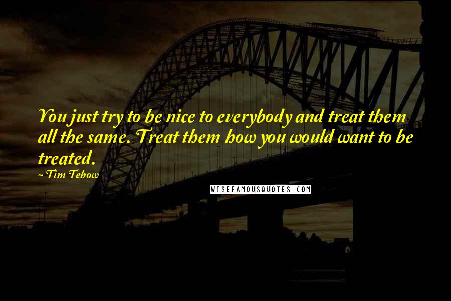 Tim Tebow Quotes: You just try to be nice to everybody and treat them all the same. Treat them how you would want to be treated.