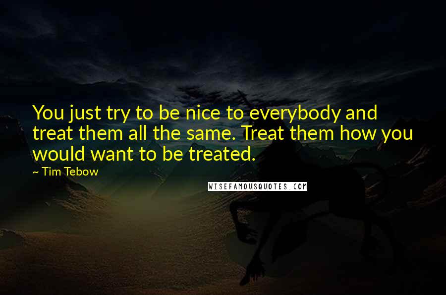 Tim Tebow Quotes: You just try to be nice to everybody and treat them all the same. Treat them how you would want to be treated.