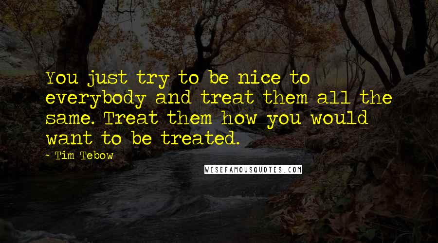 Tim Tebow Quotes: You just try to be nice to everybody and treat them all the same. Treat them how you would want to be treated.