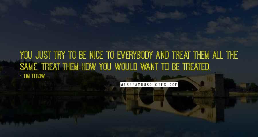 Tim Tebow Quotes: You just try to be nice to everybody and treat them all the same. Treat them how you would want to be treated.