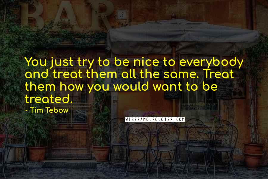 Tim Tebow Quotes: You just try to be nice to everybody and treat them all the same. Treat them how you would want to be treated.