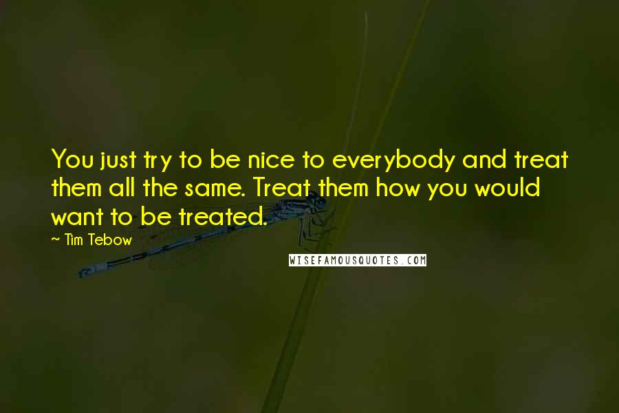 Tim Tebow Quotes: You just try to be nice to everybody and treat them all the same. Treat them how you would want to be treated.