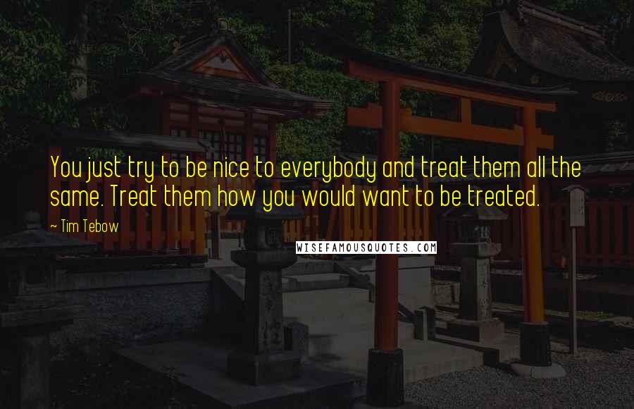 Tim Tebow Quotes: You just try to be nice to everybody and treat them all the same. Treat them how you would want to be treated.