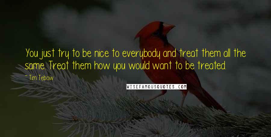 Tim Tebow Quotes: You just try to be nice to everybody and treat them all the same. Treat them how you would want to be treated.