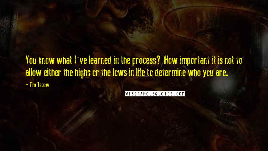 Tim Tebow Quotes: You know what I've learned in the process? How important it is not to allow either the highs or the lows in life to determine who you are.