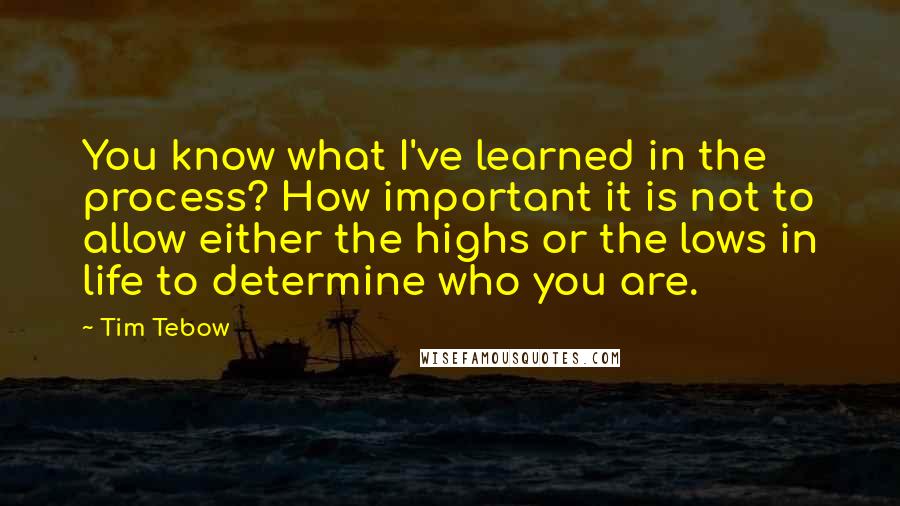 Tim Tebow Quotes: You know what I've learned in the process? How important it is not to allow either the highs or the lows in life to determine who you are.