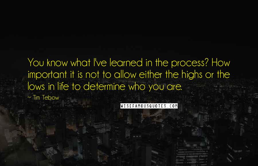 Tim Tebow Quotes: You know what I've learned in the process? How important it is not to allow either the highs or the lows in life to determine who you are.