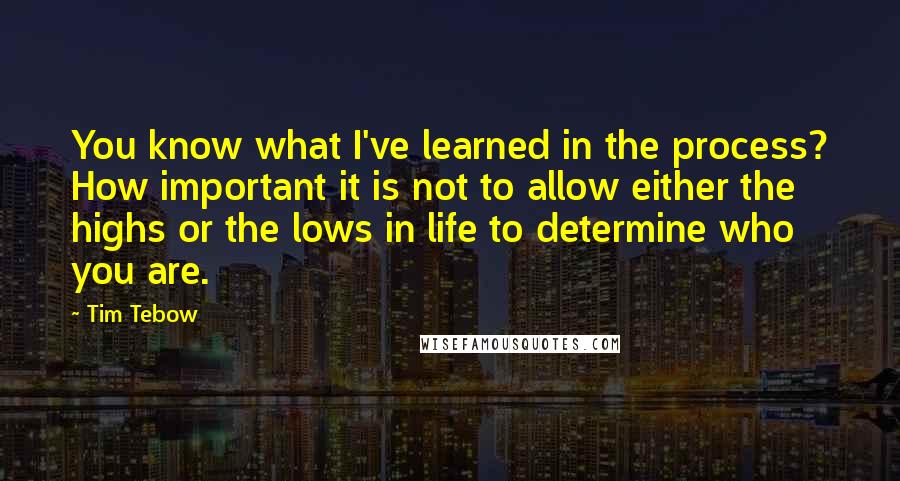 Tim Tebow Quotes: You know what I've learned in the process? How important it is not to allow either the highs or the lows in life to determine who you are.