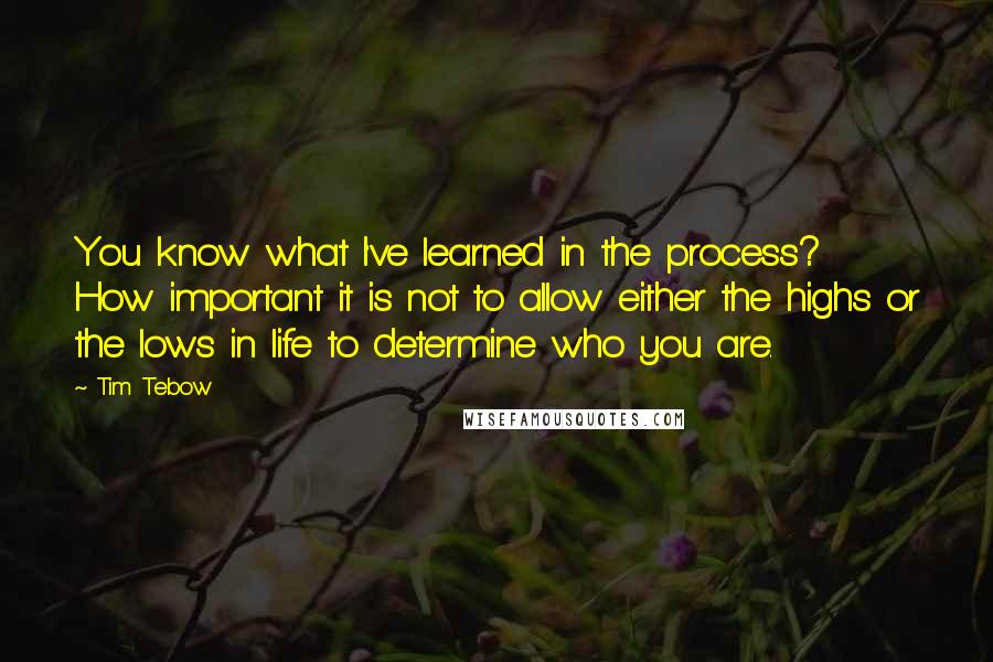 Tim Tebow Quotes: You know what I've learned in the process? How important it is not to allow either the highs or the lows in life to determine who you are.